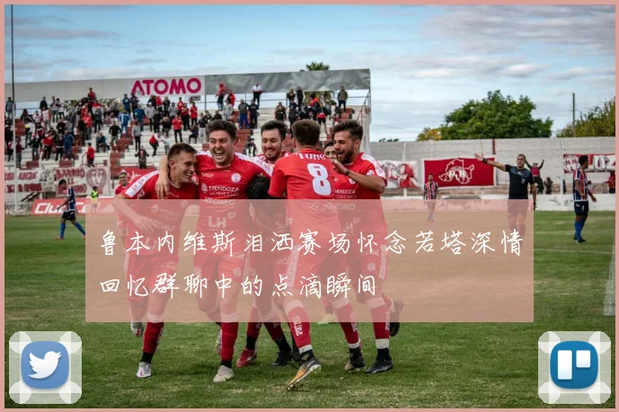 鲁本内维斯泪洒赛场怀念若塔深情回忆群聊中的点滴瞬间