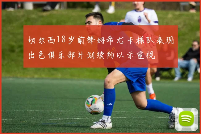 切尔西18岁前锋姆希尤卡梯队表现出色俱乐部计划续约以示重视