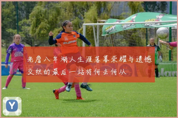 老詹八年湖人生涯落幕荣耀与遗憾交织的最后一站将何去何从