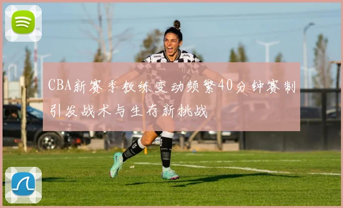 CBA新赛季教练变动频繁40分钟赛制引发战术与生存新挑战