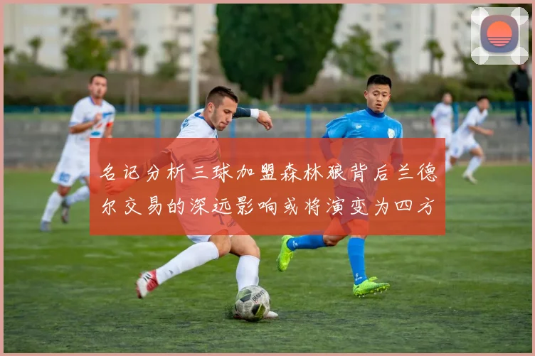 名记分析三球加盟森林狼背后兰德尔交易的深远影响或将演变为四方交易
