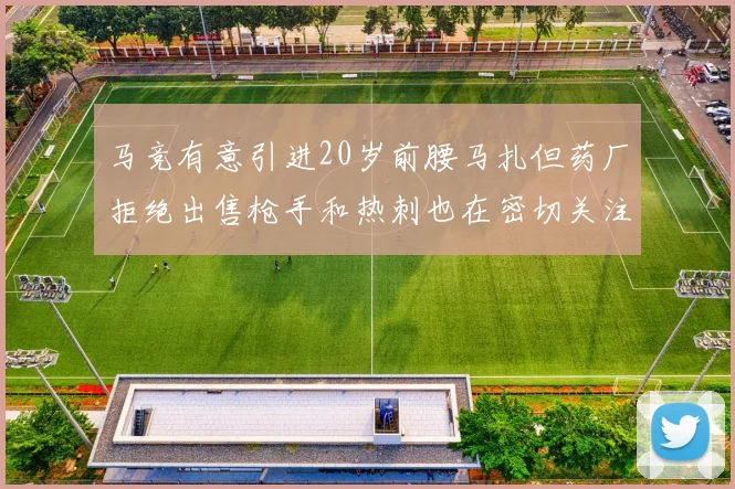 马竞有意引进20岁前腰马扎但药厂拒绝出售枪手和热刺也在密切关注