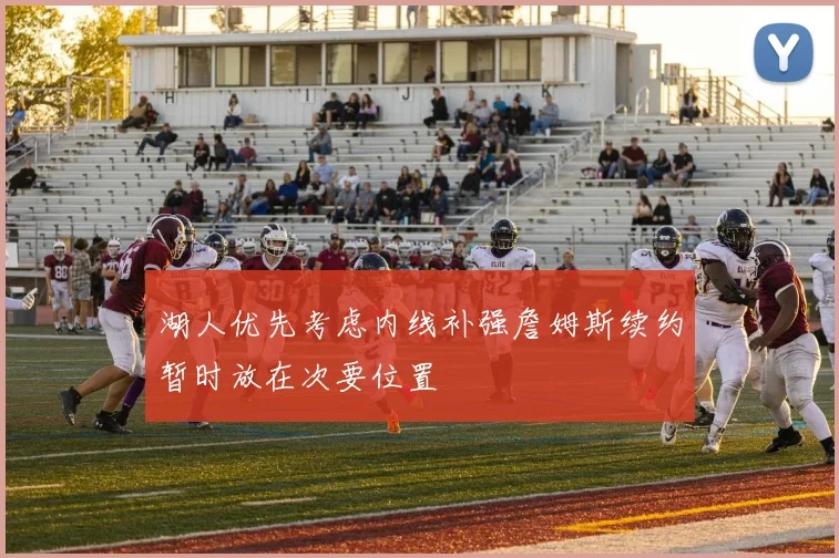 湖人优先考虑内线补强詹姆斯续约暂时放在次要位置