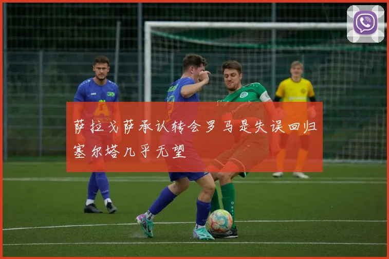 萨拉戈萨承认转会罗马是失误回归塞尔塔几乎无望