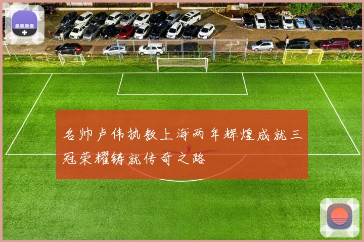 名帅卢伟执教上海两年辉煌成就三冠荣耀铸就传奇之路