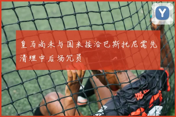 皇马尚未与国米接洽巴斯托尼需先清理中后场冗员