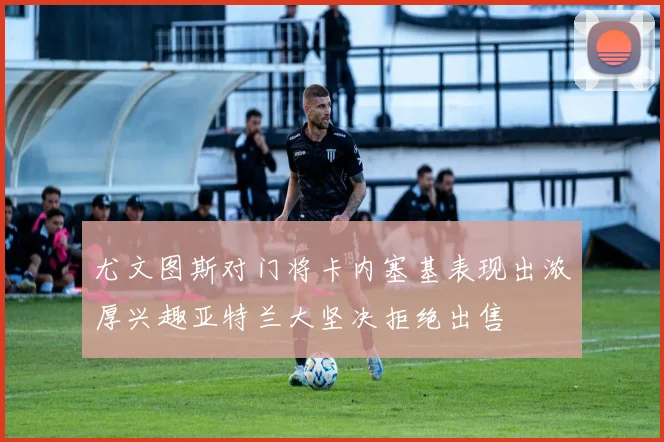 尤文图斯对门将卡内塞基表现出浓厚兴趣亚特兰大坚决拒绝出售
