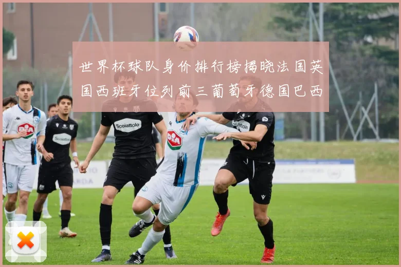 世界杯球队身价排行榜揭晓法国英国西班牙位列前三葡萄牙德国巴西身价均超九亿欧元
