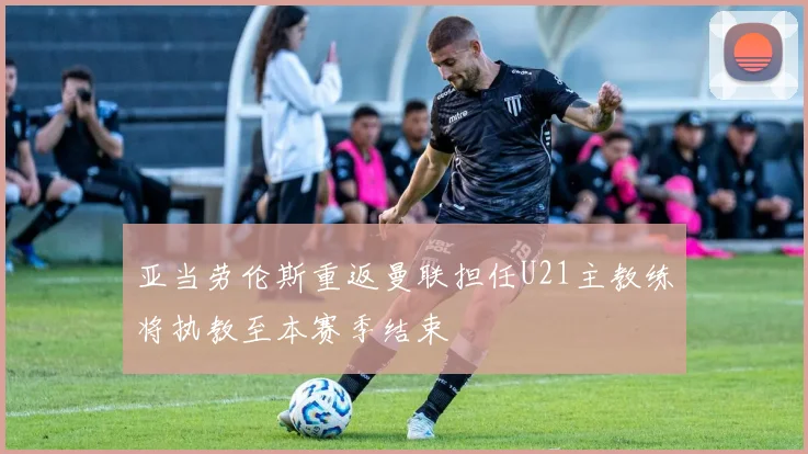 亚当劳伦斯重返曼联担任U21主教练将执教至本赛季结束
